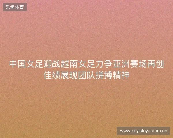 中国女足迎战越南女足力争亚洲赛场再创佳绩展现团队拼搏精神 中国女足迎战越南女足力争亚洲赛场再创佳绩展现团队拼搏精神