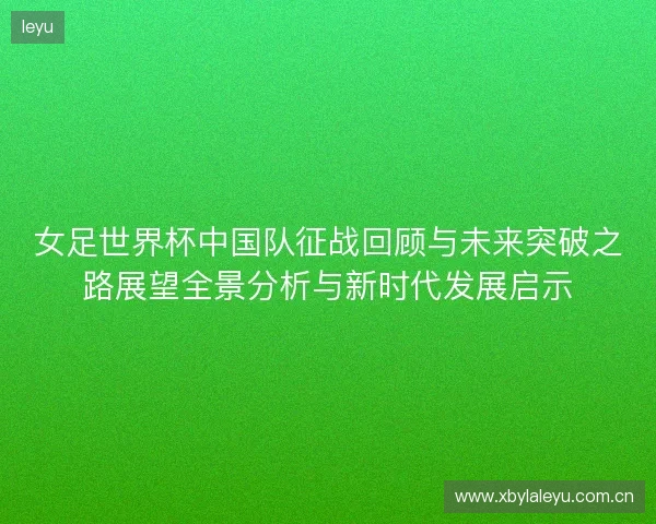 女足世界杯中国队征战回顾与未来突破之路展望全景分析与新时代发展启示