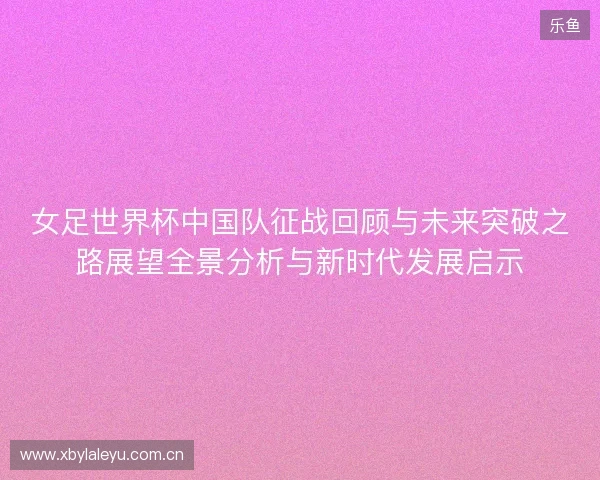 女足世界杯中国队征战回顾与未来突破之路展望全景分析与新时代发展启示 女足世界杯中国队征战回顾与未来突破之路展望全景分析与新时代发展启示