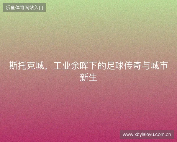斯托克城，工业余晖下的足球传奇与城市新生